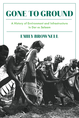 Gone to Ground: A History of Environment and Infrastructure in Dar Es Salaam by Emily Brownell