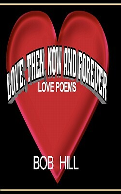 Love, Then, Now And Forever: Love Poems By Bob Hill by Bob Hill