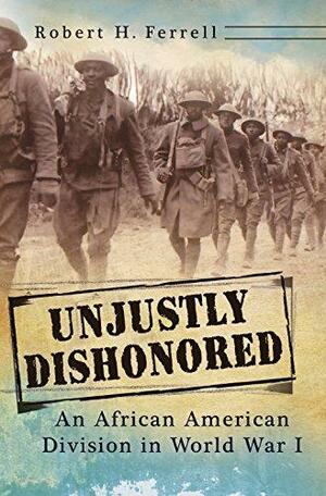 Unjustly Dishonored: An African American Division in World War I by Robert H. Ferrell