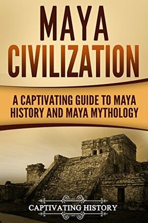 Maya Civilization: A Captivating Guide to Maya History and Maya Mythology (Mayan Civilization, Aztecs and Incas Book 1) by Captivating History