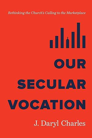 Our Secular Vocation: Rethinking the Church's Calling to the Marketplace by J. Daryl Charles