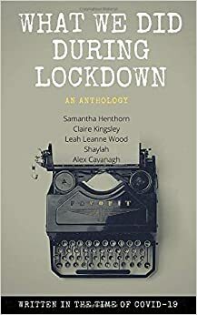 What We Did During Lockdown: Written in the Time of Covid 19 by Alex Cavanagh, Claire Kingsley, Shaylah, Leah Leanne Wood, Samantha Henthorn