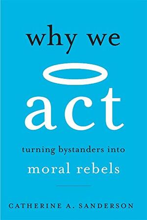 Why We Act: Turning Bystanders into Moral Rebels by Catherine A. Sanderson