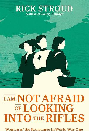 I Am Not Afraid of Looking Into the Rifles: Women of the Resistance in World War One by Rick Stroud