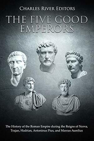 The Five Good Emperors: The History of the Roman Empire during the Reigns of Nerva, Trajan, Hadrian, Antoninus Pius, and Marcus Aurelius by Charles River Editors