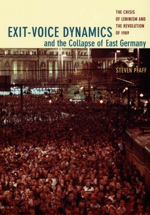 Exit-Voice Dynamics and the Collapse of East Germany: The Crisis of Leninism and the Revolution of 1989 by Steven Pfaff