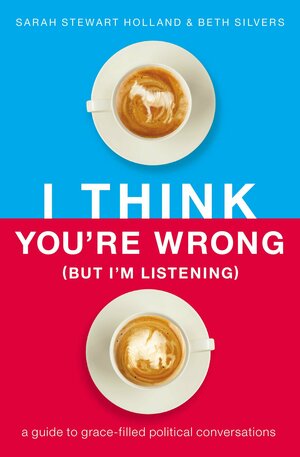I Think You're Wrong (But I'm Listening): A Guide to Grace-Filled Political Conversations by Sarah Stewart Holland, Beth Silvers