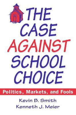 The Case Against School Choice: Politics, Markets and Fools: Politics, Markets and Fools by Kevin B. Smith, Kenneth J. Meier