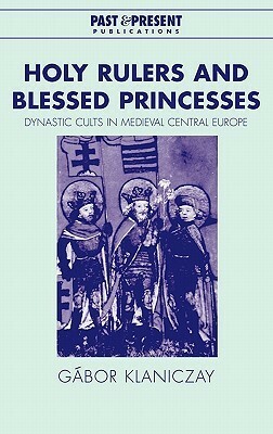 Holy Rulers and Blessed Princesses: Dynastic Cults in Medieval Central Europe by Eva Pálmai, Gábor Klaniczay, Lyndal Roper