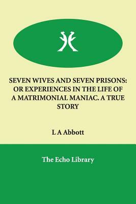 Seven Wives and Seven Prisons: Or Experiences in the Life of a Matrimonial Maniac. a True Story by L. A. Abbott