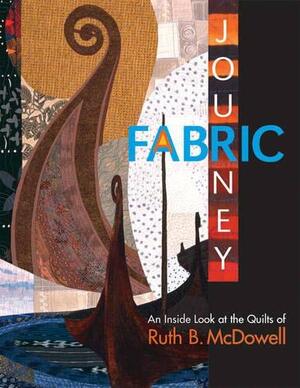 A Fabric Journey: An Inside Look at the Quilts of Ruth B. McDowell by Ruth B. McDowell