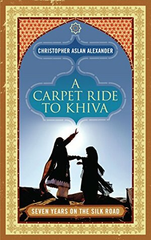 A Carpet Ride to Khiva: Seven Years on the Silk Road by Christopher Aslan Alexander