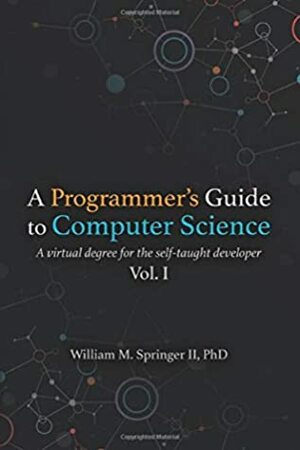 A Programmer's Guide to Computer Science: A virtual degree for the self-taught developer by Nicholas R Allgood, Dr. William M Springer II, Brit Springer