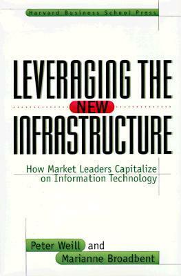 Leveraging the New Infrastructure: How Market Leaders Capitalize on Information Technology by Peter Weill, Marianne Broadbent
