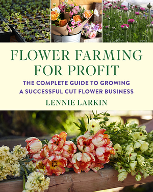 Flower Farming for Profit: The Complete Guide to Growing a Successful Cut Flower Business by Lennie Larkin
