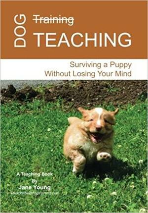 Dog Teaching: Surviving A Puppy Without Losing Your Mind by Jane Young