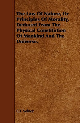 The Law of Nature, or Principles of Morality, Deduced from the Physical Constitution of Mankind and the Universe. by Constantin Francois Volney, C. F. Volney