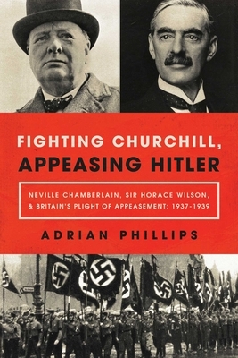 Fighting Churchill, Appeasing Hitler: Neville Chamberlain, Sir Horace Wilson, & Britain's Plight of Appeasement: 1937-1939 by Adrian Phillips