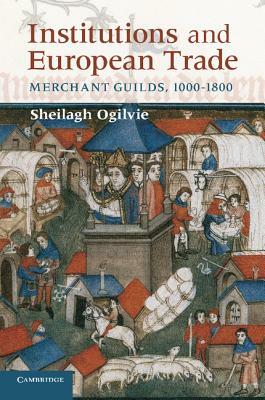 Institutions and European Trade: Merchant Guilds, 1000-1800 by Sheilagh Ogilvie