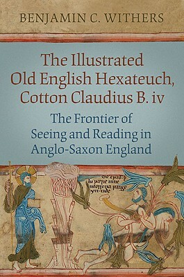 The Illustrated Old English Hexateuch, Cotton Ms. Claudius B.IV: The Frontier of Seeing and Reading in Anglo-Saxon England [With CDROM] by Benjamin C. Withers