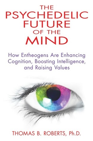 The Psychedelic Future of the Mind: How Entheogens Are Enhancing Cognition, Boosting Intelligence, and Raising Values by Thomas B. Roberts