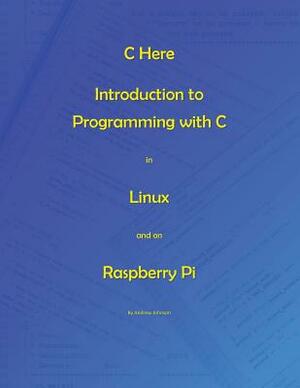 C Here - Programming In C in Linux and Raspberry Pi by Andrew Johnson