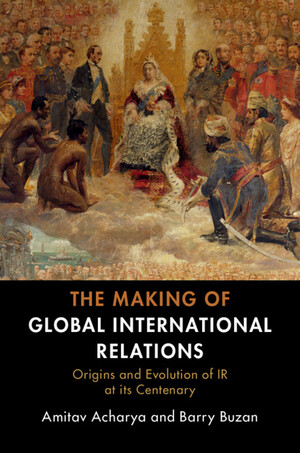 The Making of Global International Relations: Origins and Evolution of IR at Its Centenary by Amitav Acharya