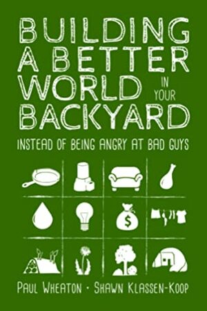 Building a Better World in Your Backyard - Instead of Being Angry at Bad Guys by Shawn Klassen-Koop, Paul Wheaton