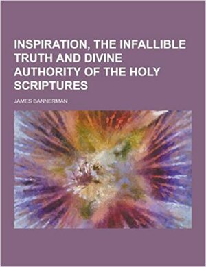 Inspiration, the Infallible Truth and Divine Authority of the Holy Scriptures by James Bannerman