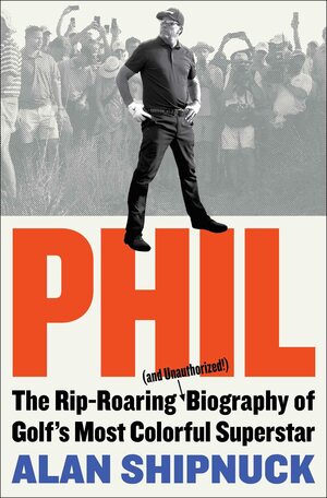 Phil: The Rip-Roaring (and Unauthorized!) Biography of Golf's Most Colorful Superstar by Alan Shipnuck