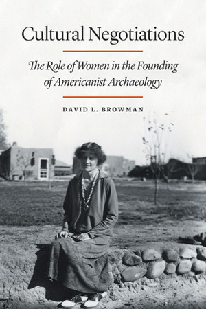 Cultural Negotiations: The Role of Women in the Founding of Americanist Archaeology by David L. Browman