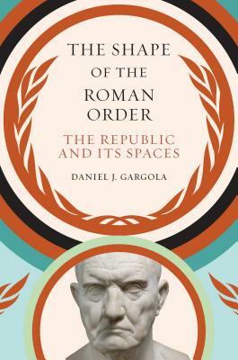 The Shape of the Roman Order: The Republic and Its Spaces by Daniel J. Gargola