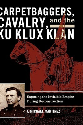 Carpetbaggers, Cavalry, and the Ku Klux Klan: Exposing the Invisible Empire During Reconstruction by J. Michael Martinez