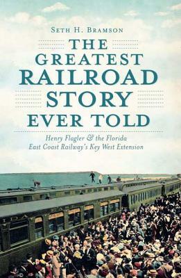 The Greatest Railroad Story Ever Told: Henry Flagler & the Florida East Coast Railway's Key West Extension by Seth H. Bramson