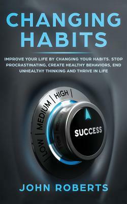 Changing Habits: Improve your Life by Changing your Habits. Stop Procrastinating, Create Healthy Behaviors, End Unhealthy Thinking and by John Roberts