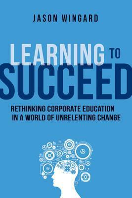 Learning to Succeed: Rethinking Corporate Education in a World of Unrelenting Change by Jason Wingard