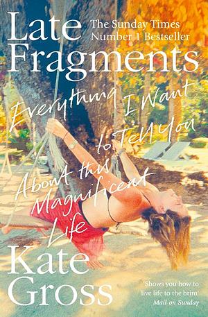 Late Fragments: Everything I Want to Tell You About This Magnificent Life by Kate Gross