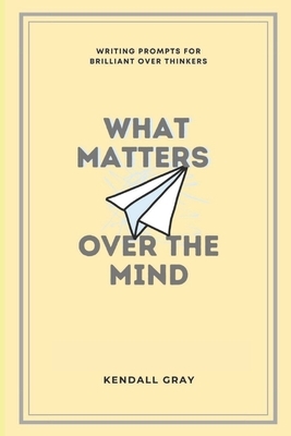 What Matters Over the Mind: Writing Prompts for Brilliant Over Thinkers by Kendall Gray