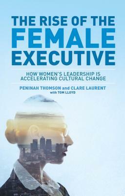 The Rise of the Female Executive: How Women's Leadership Is Accelerating Cultural Change by Tom Lloyd, Peninah Thomson, Clare Laurent