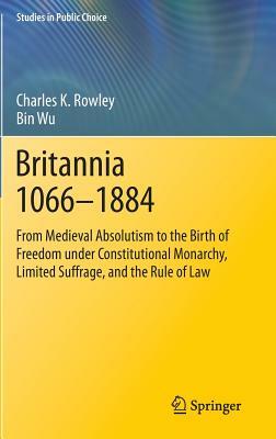 Britannia 1066-1884: From Medieval Absolutism to the Birth of Freedom Under Constitutional Monarchy, Limited Suffrage, and the Rule of Law by Bin Wu, Charles K. Rowley