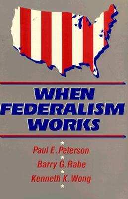 When Federalism Works by Barry G. Rabe, Kenneth K. Wong, Paul E. Peterson