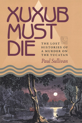 Xuxub Must Die: The Lost Histories of a Murder on the Yucatan by Paul Sullivan