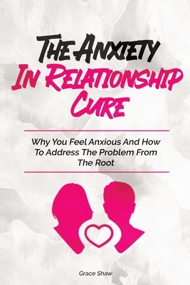 The Anxiety In Relationship Cure: Why You Feel Anxious And How To Address The Problem From The Root by Grace Shaw, Katie Neel