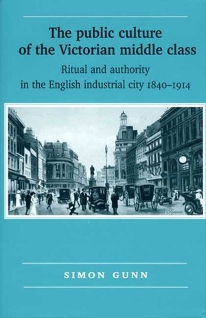 The Public Culture Of The Victorian Middle Class: Ritual And Authority And The English Industrial City, 1840 1914 by Simon Gunn