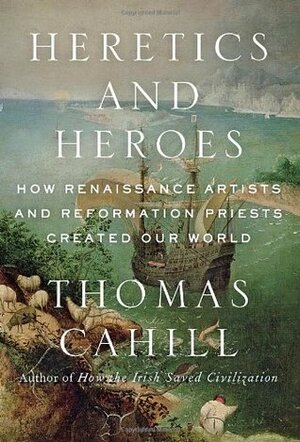 Heretics and Heroes: How Renaissance Artists and Reformation Priests Created Our World by Thomas Cahill