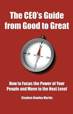 The CEO's Guide from Good to Great: How to Focus the Power of Your People and Move to the Next Level by Stephen Hawley Martin