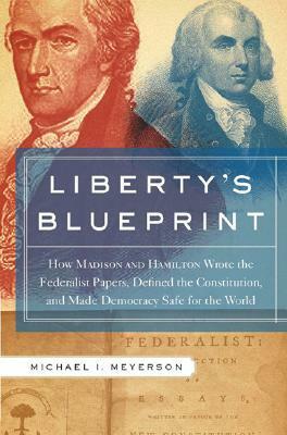 Liberty's Blueprint: How Madison and Hamilton Wrote the Federalist, Defined the Constitution, and Made Democracy Safe for the World by Michael Meyerson