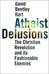 Atheist Delusions: The Christian Revolution and Its Fashionable Enemies by David Bentley Hart