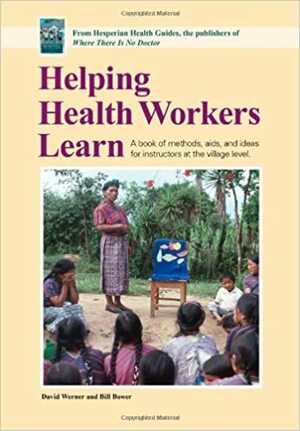 Helping Health Workers Learn: A Book of Methods, Aids, and Ideas for Instructors at the Village Level by Bill Bower, David Werner