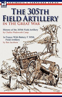 The 305th Field Artillery in the Great War: History of the 305th Field Artillery & In France With Battery F 305th Field Artillery by Charles Wadsworth Camp, Ben Jacobson